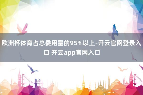 欧洲杯体育占总委用量的95%以上-开云官网登录入口 开云app官网入口