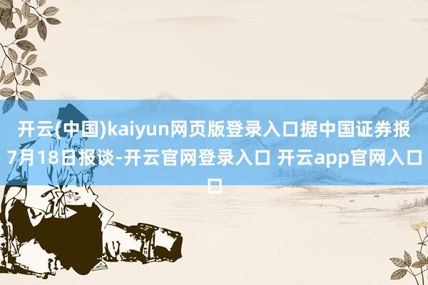 开云(中国)kaiyun网页版登录入口据中国证券报7月18日报谈-开云官网登录入口 开云app官网入口