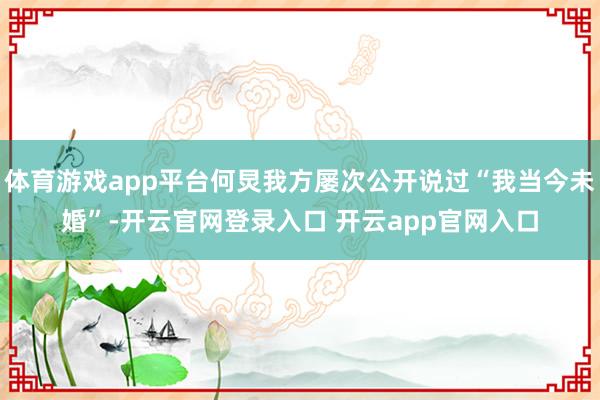 体育游戏app平台何炅我方屡次公开说过“我当今未婚”-开云官网登录入口 开云app官网入口