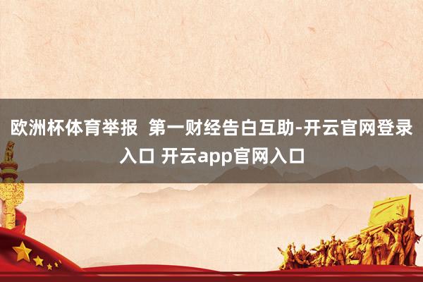 欧洲杯体育举报 第一财经告白互助-开云官网登录入口 开云app官网入口
