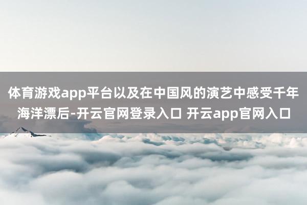 体育游戏app平台以及在中国风的演艺中感受千年海洋漂后-开云官网登录入口 开云app官网入口