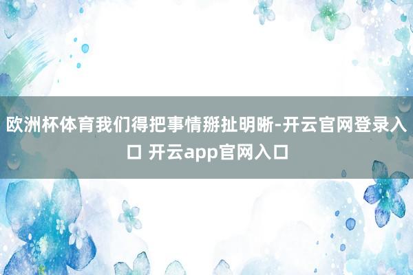 欧洲杯体育我们得把事情掰扯明晰-开云官网登录入口 开云app官网入口