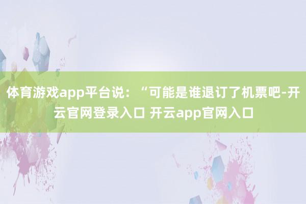 体育游戏app平台说：“可能是谁退订了机票吧-开云官网登录入口 开云app官网入口
