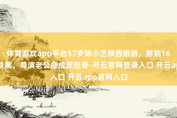 体育游戏app平台57岁陈小艺陕西旅游，胖到160斤素颜皮肤黑，导演老公瘦成皮包骨-开云官网登录入口 开云app官网入口