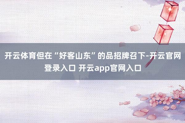 开云体育但在“好客山东”的品招牌召下-开云官网登录入口 开云app官网入口