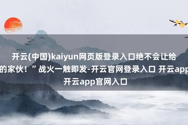 开云(中国)kaiyun网页版登录入口绝不会让给一个其后的家伙！”战火一触即发-开云官网登录入口 开云app官网入口