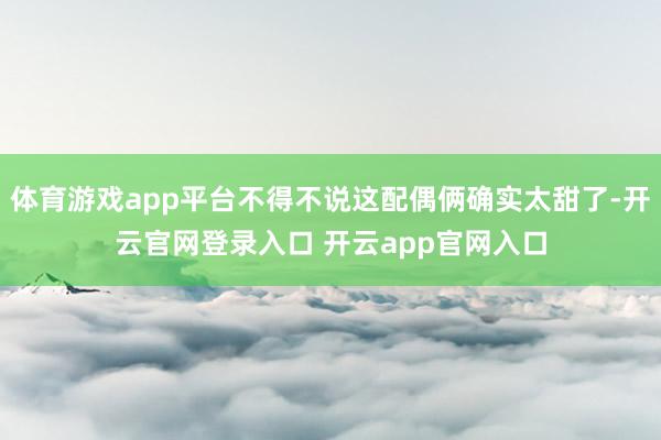体育游戏app平台不得不说这配偶俩确实太甜了-开云官网登录入口 开云app官网入口