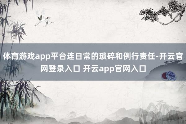 体育游戏app平台连日常的琐碎和例行责任-开云官网登录入口 开云app官网入口