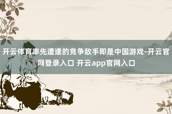 开云体育率先遭逢的竞争敌手即是中国游戏-开云官网登录入口 开云app官网入口