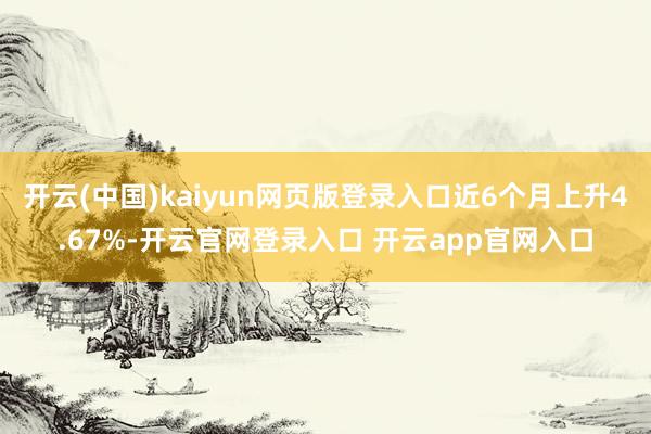 开云(中国)kaiyun网页版登录入口近6个月上升4.67%-开云官网登录入口 开云app官网入口