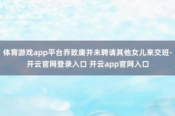 体育游戏app平台乔致庸并未聘请其他女儿来交班-开云官网登录入口 开云app官网入口