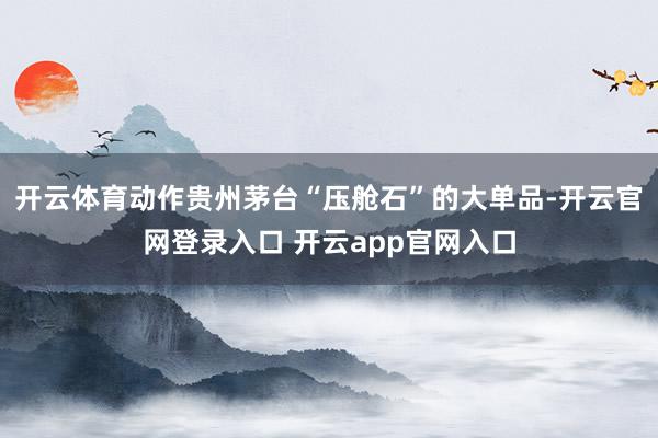 开云体育动作贵州茅台“压舱石”的大单品-开云官网登录入口 开云app官网入口