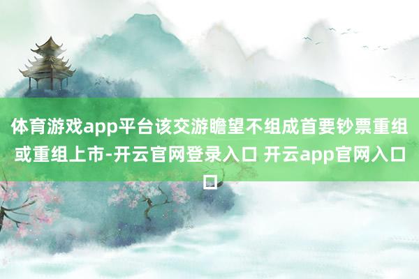 体育游戏app平台该交游瞻望不组成首要钞票重组或重组上市-开云官网登录入口 开云app官网入口