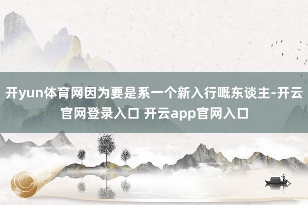 开yun体育网因为要是系一个新入行嘅东谈主-开云官网登录入口 开云app官网入口