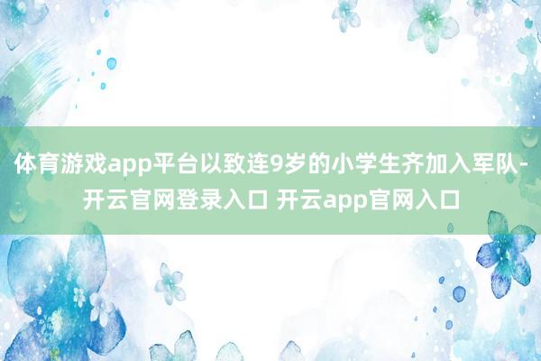 体育游戏app平台以致连9岁的小学生齐加入军队-开云官网登录入口 开云app官网入口