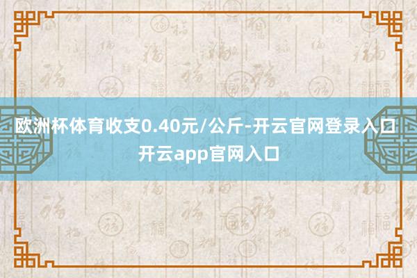 欧洲杯体育收支0.40元/公斤-开云官网登录入口 开云app官网入口
