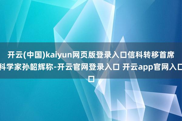 开云(中国)kaiyun网页版登录入口信科转移首席科学家孙韶辉称-开云官网登录入口 开云app官网入口