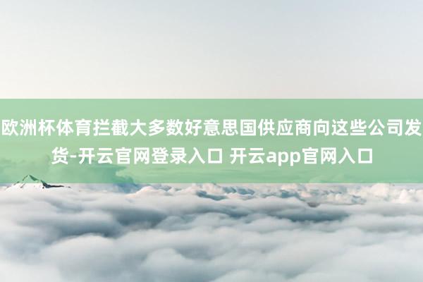 欧洲杯体育拦截大多数好意思国供应商向这些公司发货-开云官网登录入口 开云app官网入口