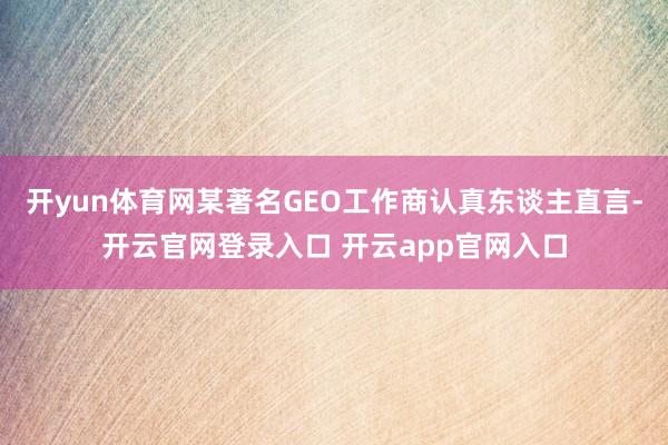开yun体育网某著名GEO工作商认真东谈主直言-开云官网登录入口 开云app官网入口