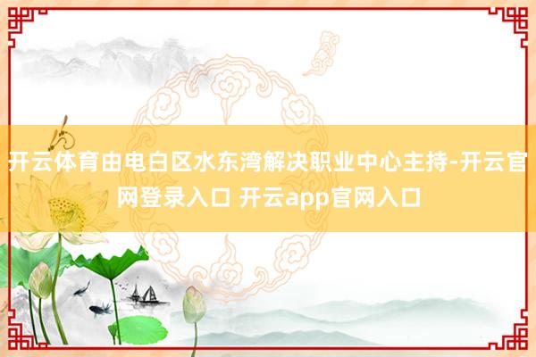 开云体育由电白区水东湾解决职业中心主持-开云官网登录入口 开云app官网入口