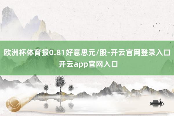 欧洲杯体育报0.81好意思元/股-开云官网登录入口 开云app官网入口