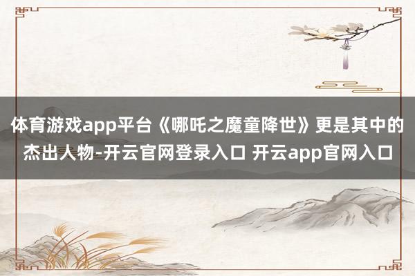 体育游戏app平台《哪吒之魔童降世》更是其中的杰出人物-开云官网登录入口 开云app官网入口