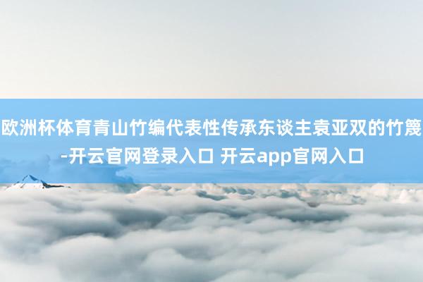 欧洲杯体育青山竹编代表性传承东谈主袁亚双的竹篾-开云官网登录入口 开云app官网入口