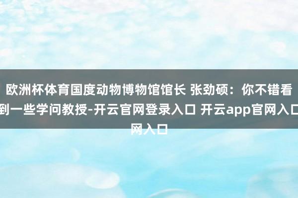 欧洲杯体育国度动物博物馆馆长 张劲硕:你不错看到一些学问教授-开云官网登录入口 开云app官网入口
