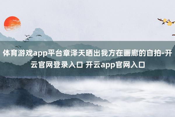体育游戏app平台章泽天晒出我方在画廊的自拍-开云官网登录入口 开云app官网入口