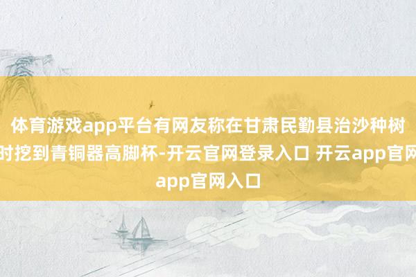 体育游戏app平台有网友称在甘肃民勤县治沙种树时有时挖到青铜器高脚杯-开云官网登录入口 开云app官网入口