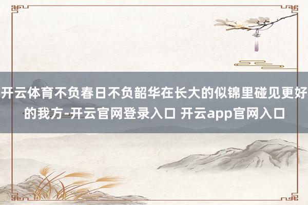 开云体育不负春日不负韶华在长大的似锦里碰见更好的我方-开云官网登录入口 开云app官网入口