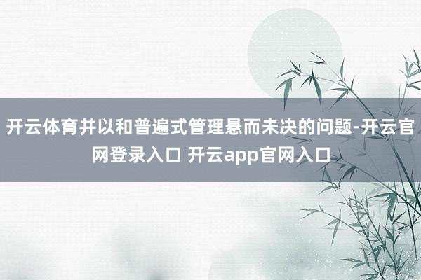 开云体育并以和普遍式管理悬而未决的问题-开云官网登录入口 开云app官网入口