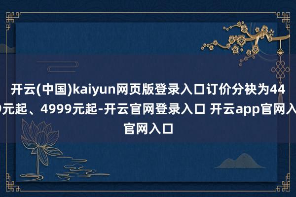 开云(中国)kaiyun网页版登录入口订价分袂为4499元起、4999元起-开云官网登录入口 开云app官网入口