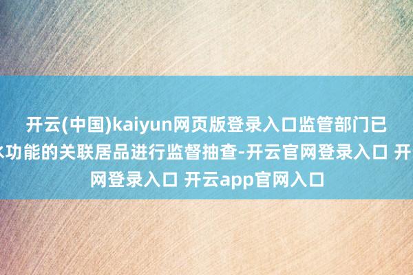 开云(中国)kaiyun网页版登录入口监管部门已就部分具有防水功能的关联居品进行监督抽查-开云官网登录入口 开云app官网入口
