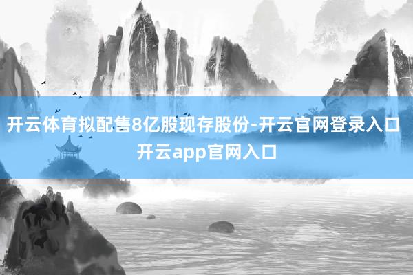 开云体育拟配售8亿股现存股份-开云官网登录入口 开云app官网入口