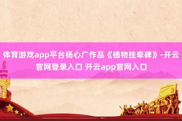 体育游戏app平台杨心广作品《植物挂牵碑》-开云官网登录入口 开云app官网入口
