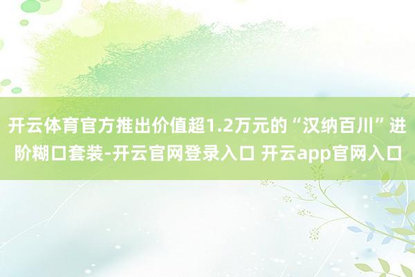 开云体育官方推出价值超1.2万元的“汉纳百川”进阶糊口套装-开云官网登录入口 开云app官网入口