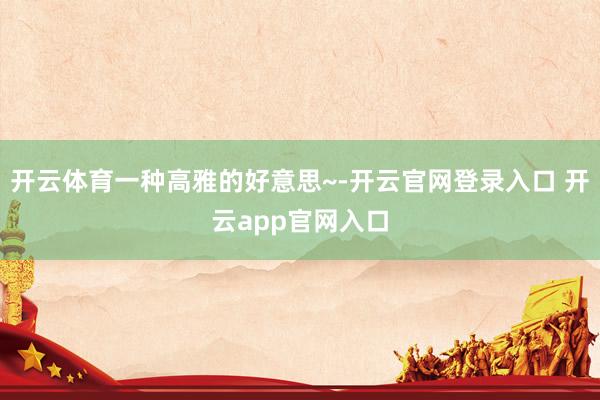 开云体育一种高雅的好意思~-开云官网登录入口 开云app官网入口