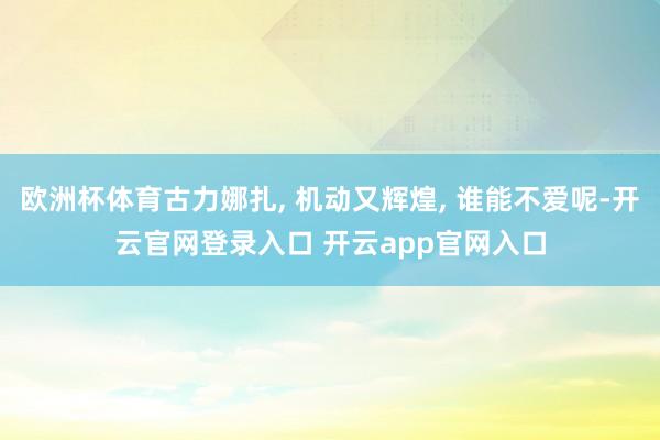 欧洲杯体育古力娜扎, 机动又辉煌, 谁能不爱呢-开云官网登录入口 开云app官网入口