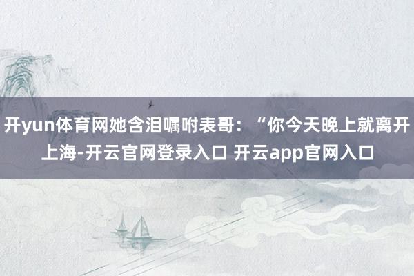 开yun体育网她含泪嘱咐表哥：“你今天晚上就离开上海-开云官网登录入口 开云app官网入口