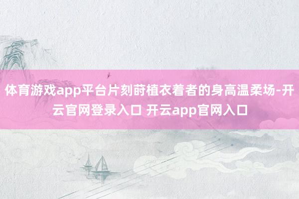 体育游戏app平台片刻莳植衣着者的身高温柔场-开云官网登录入口 开云app官网入口