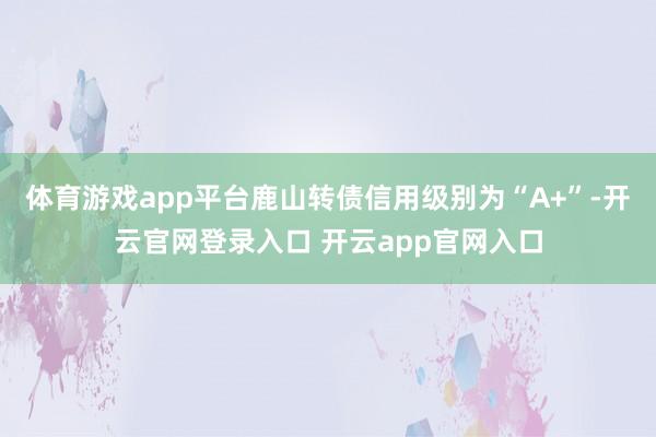 体育游戏app平台鹿山转债信用级别为“A+”-开云官网登录入口 开云app官网入口