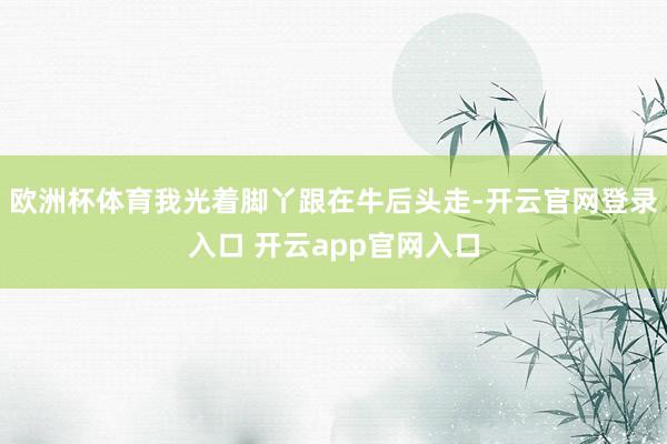 欧洲杯体育我光着脚丫跟在牛后头走-开云官网登录入口 开云app官网入口