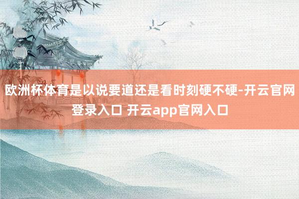 欧洲杯体育是以说要道还是看时刻硬不硬-开云官网登录入口 开云app官网入口