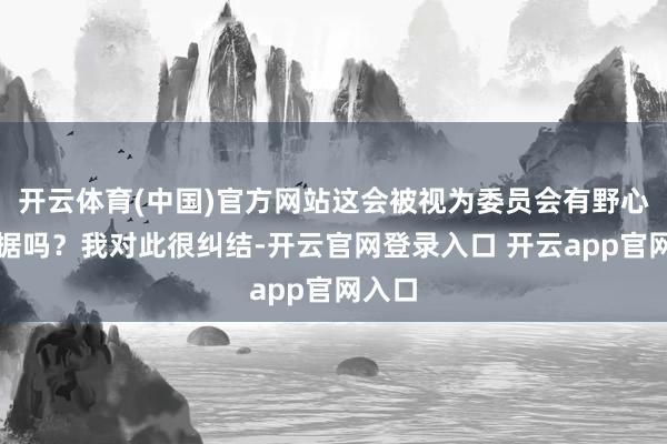 开云体育(中国)官方网站这会被视为委员会有野心的依据吗？我对此很纠结-开云官网登录入口 开云app官网入口