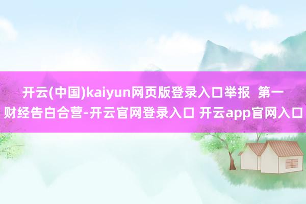 开云(中国)kaiyun网页版登录入口举报  第一财经告白合营-开云官网登录入口 开云app官网入口