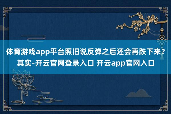 体育游戏app平台照旧说反弹之后还会再跌下来？其实-开云官网登录入口 开云app官网入口