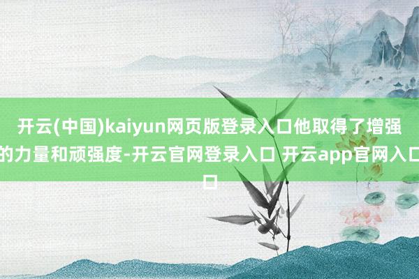开云(中国)kaiyun网页版登录入口他取得了增强的力量和顽强度-开云官网登录入口 开云app官网入口