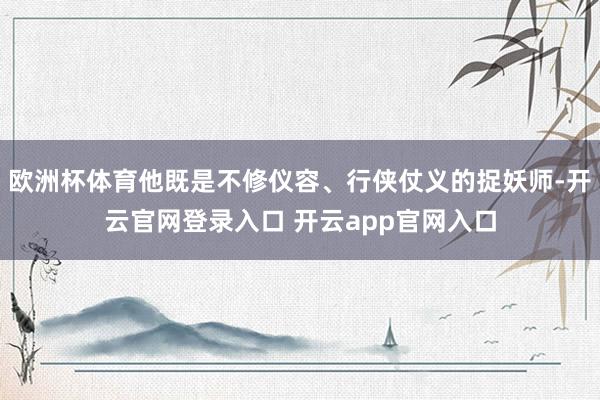 欧洲杯体育他既是不修仪容、行侠仗义的捉妖师-开云官网登录入口 开云app官网入口