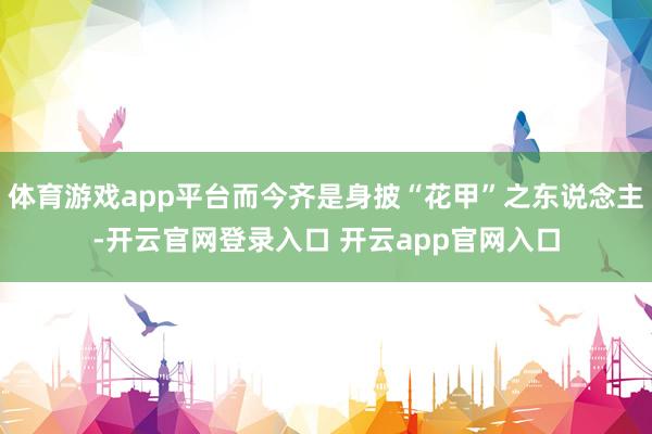 体育游戏app平台而今齐是身披“花甲”之东说念主-开云官网登录入口 开云app官网入口